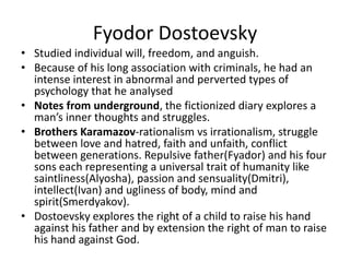 Fyodor DostoevskyStudied individual will, freedom, and anguish.Because of his long association with criminals, he had an intense interest in abnormal and perverted types of psychology that he analysedNotes from underground, the fictionized diary explores a man’s inner thoughts and struggles.Brothers Karamazov-rationalism vs irrationalism, struggle between love and hatred, faith and unfaith, conflict between generations. Repulsive father(Fyador) and his four sons each representing a universal trait of humanity like saintliness(Alyosha), passion and sensuality(Dmitri), intellect(Ivan) and ugliness of body, mind and spirit(Smerdyakov).Dostoevsky explores the right of a child to raise his hand against his father and by extension the right of man to raise his hand against God.
