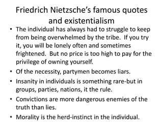 Friedrich Nietzsche’s famous quotes and existentialism  The individual has always had to struggle to keep from being overwhelmed by the tribe.  If you try it, you will be lonely often and sometimes frightened.  But no price is too high to pay for the privilege of owning yourself.Of the necessity, partymen becomes liars.Insanity in individuals is something rare-but in groups, parties, nations, it the rule.Convictions are more dangerous enemies of the truth than lies.Morality is the herd-instinct in the individual.