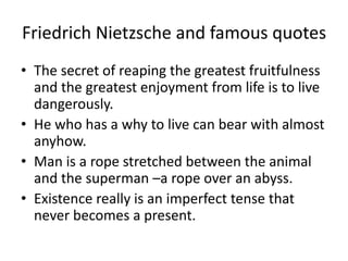 Friedrich Nietzsche and famous quotesThe secret of reaping the greatest fruitfulness and the greatest enjoyment from life is to live dangerously.He who has a why to live can bear with almost anyhow.Man is a rope stretched between the animal and the superman –a rope over an abyss.Existence really is an imperfect tense that never becomes a present.