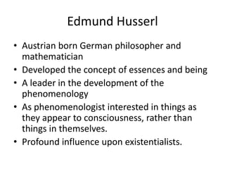 Edmund HusserlAustrian born German philosopher and mathematicianDeveloped the concept of essences and beingA leader in the development of the phenomenology As phenomenologist interested in things as they appear to consciousness, rather than things in themselves.Profound influence upon existentialists.
