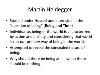 Martin HeideggerStudied under Husserl and interested in the “question of being” (Being and Time)Individual as being-in-the world is characterized by action and anxiety and considering that world is not our primary way of being in the world.Attempted to reveal the concealed nature of being.Why should there be being at all, when there should be nothing.