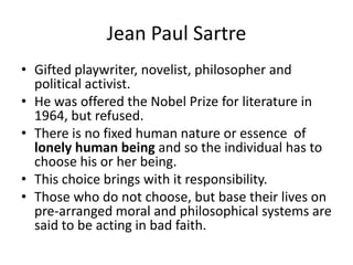 Jean Paul SartreGifted playwriter, novelist, philosopher and political activist.He was offered the Nobel Prize for literature in 1964, but refused.There is no fixed human nature or essence  of lonely human being and so the individual has to choose his or her being.This choice brings with it responsibility.Those who do not choose, but base their lives on pre-arranged moral and philosophical systems are said to be acting in bad faith.