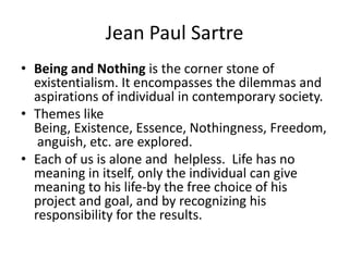 Jean Paul SartreBeing and Nothing is the corner stone of existentialism. It encompasses the dilemmas and aspirations of individual in contemporary society. Themes like Being, Existence, Essence, Nothingness, Freedom, anguish, etc. are explored.Each of us is alone and  helpless.  Life has no meaning in itself, only the individual can give meaning to his life-by the free choice of his project and goal, and by recognizing his responsibility for the results. 