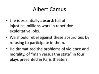 Albert CamusLife is essentially absurd: full of injustice, millions work in repetitive exploitative jobs.We should rebel against these absurdities by refusing to participate in them.He dramatized the problems of violence and morality, of “man versus the state” in four plays presented in Paris theaters.
