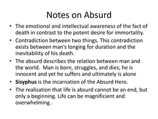 Notes on AbsurdThe emotional and intellectual awareness of the fact of death in contrast to the potent desire for immortality.Contradiction between two things. This contradiction exists between man’s longing for duration and the inevitability of his death.The absurd describes the relation between man and the world.  Man is born, struggles, and dies; he is innocent and yet he suffers and ultimately is aloneSisyphus is the incarnation of the Absurd Hero.The realisation that life is absurd cannot be an end, but only a beginning. Life can be magnificient and overwhelming .