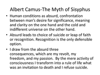Albert Camus-The Myth of SisyphusHuman conditions as absurd, confrontation between man’s desire for significance, meaning and clarity on the one hand and the cold and indifferent universe on the other hand.Absurd leads to choice of suicide or leap of faith or recognition. Recognition is the only defensible option.I draw from the absurd three consequences, which are my revolt, my freedom, and my passion.  By the mere activity of consciousness I transform into a rule of life what was an invitation to death and I refuse suicide.