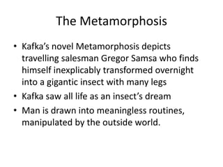 The MetamorphosisKafka’s novel Metamorphosis depicts travelling salesman GregorSamsa who finds himself inexplicably transformed overnight into a gigantic insect with many legsKafka saw all life as an insect’s dream Man is drawn into meaningless routines, manipulated by the outside world.