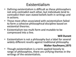 ExistentialismDefining existentialism is difficult as these philosophers not only contradict each other, but individuals tend to contradict their own stated beliefs both in writings and in actions.Those most often associated with existentialism failed to form a cohesive philosophical discipline based on existential theories.Existentialism too multi form and mutable to be compressed into a line.    Will DurantExistentialism is not a philosophy but a label for several widely different revolts against traditional philosophy.Walter Kaufmann,1975Though existentialism is a term applied loosely to range of philosophies, there are unifying themes in the writings of the existentialists.