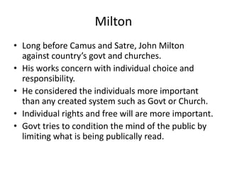MiltonLong before Camus and Satre, John Milton against country’s govt and churches.His works concern with individual choice and responsibility.He considered the individuals more important than any created system such as Govt or Church.Individual rights and free will are more important.Govt tries to condition the mind of the public by limiting what is being publically read.
