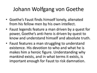 Johann Wolfgang von GoetheGoethe’s Faust finds himself lonely, alienated from his fellow men by his own intellect.Faust legends feature a man driven by a quest for power, Goethe’s anti-hero is driven by quest to know and understand himself and absolute truth.Faust features a man struggling to understand existence. His devotion to who and what he is makes him a heroic figure. Understanding why mankind exists, and in what terms it exists, is important enough for Faust to risk damnation. 