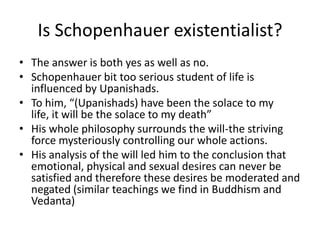 Is Schopenhauer existentialist?The answer is both yes as well as no.Schopenhauer bit too serious student of life is influenced by Upanishads.To him, “(Upanishads) have been the solace to my life, it will be the solace to my death”His whole philosophy surrounds the will-the striving force mysteriously controlling our whole actions.His analysis of the will led him to the conclusion that emotional, physical and sexual desires can never be satisfied and therefore these desires be moderated and negated (similar teachings we find in Buddhism and Vedanta)