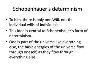 Schopenhauer’s determinismTo him, there is only one Will, not the individual wills of individuals This idea is central to Schopenhauer’s form of determinism.One is part of the universe like everything else, the basic energies of the universe flow through oneself, as they flow through everything else.