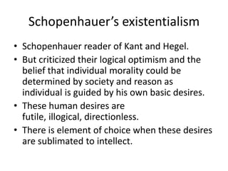 Schopenhauer’s existentialismSchopenhauer reader of Kant and Hegel.But criticized their logical optimism and the belief that individual morality could be determined by society and reason as individual is guided by his own basic desires.These human desires are futile, illogical, directionless.There is element of choice when these desires are sublimated to intellect.