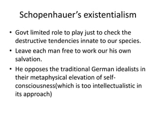 Schopenhauer’s existentialismGovt limited role to play just to check the destructive tendencies innate to our species.Leave each man free to work our his own salvation.He opposes the traditional German idealists in their metaphysical elevation of self-consciousness(which is too intellectualistic in its approach)