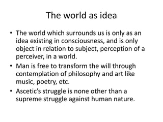 The world as ideaThe world which surrounds us is only as an idea existing in consciousness, and is only object in relation to subject, perception of a perceiver, in a world.Man is free to transform the will through contemplation of philosophy and art like music, poetry, etc.Ascetic’s struggle is none other than a supreme struggle against human nature.