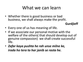 What we can learnWhether there is good business or bad business, we shall always make the profit.GurdjieffEvery one of us has meaning of life.If we associate our personal motive with the welfare of the others( that should develop out of genuine compassion)  we shall create successful life.Zafar kaya pushta he rah unsemilneke, irada ho tera to harjanib se rasta he.