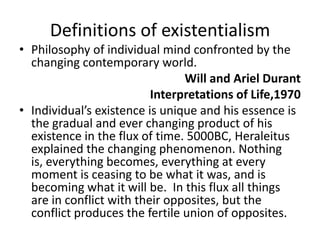 Definitions of existentialismPhilosophy of individual mind confronted by the changing contemporary world.Will and Ariel DurantInterpretations of Life,1970Individual’s existence is unique and his essence is the gradual and ever changing product of his existence in the flux of time. 5000BC, Heraleitus explained the changing phenomenon. Nothing is, everything becomes, everything at every moment is ceasing to be what it was, and is becoming what it will be.  In this flux all things are in conflict with their opposites, but the conflict produces the fertile union of opposites.