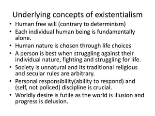 Underlying concepts of existentialismHuman free will (contrary to determinism)Each individual human being is fundamentally alone.Human nature is chosen through life choicesA person is best when struggling against their individual nature, fighting and struggling for life. Society is unnatural and its traditional religious and secular rules are arbitrary.Personal responsibility(ability to respond) and (self, not policed) discipline is crucial.Worldly desire is futile as the world is illusion and progress is delusion.