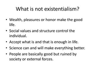 What is not existentialism?Wealth, pleasures or honor make the good life.Social values and structure control the individual.Accept what is and that is enough in life.Science can and will make everything better.People are basically good but ruined by society or external forces.