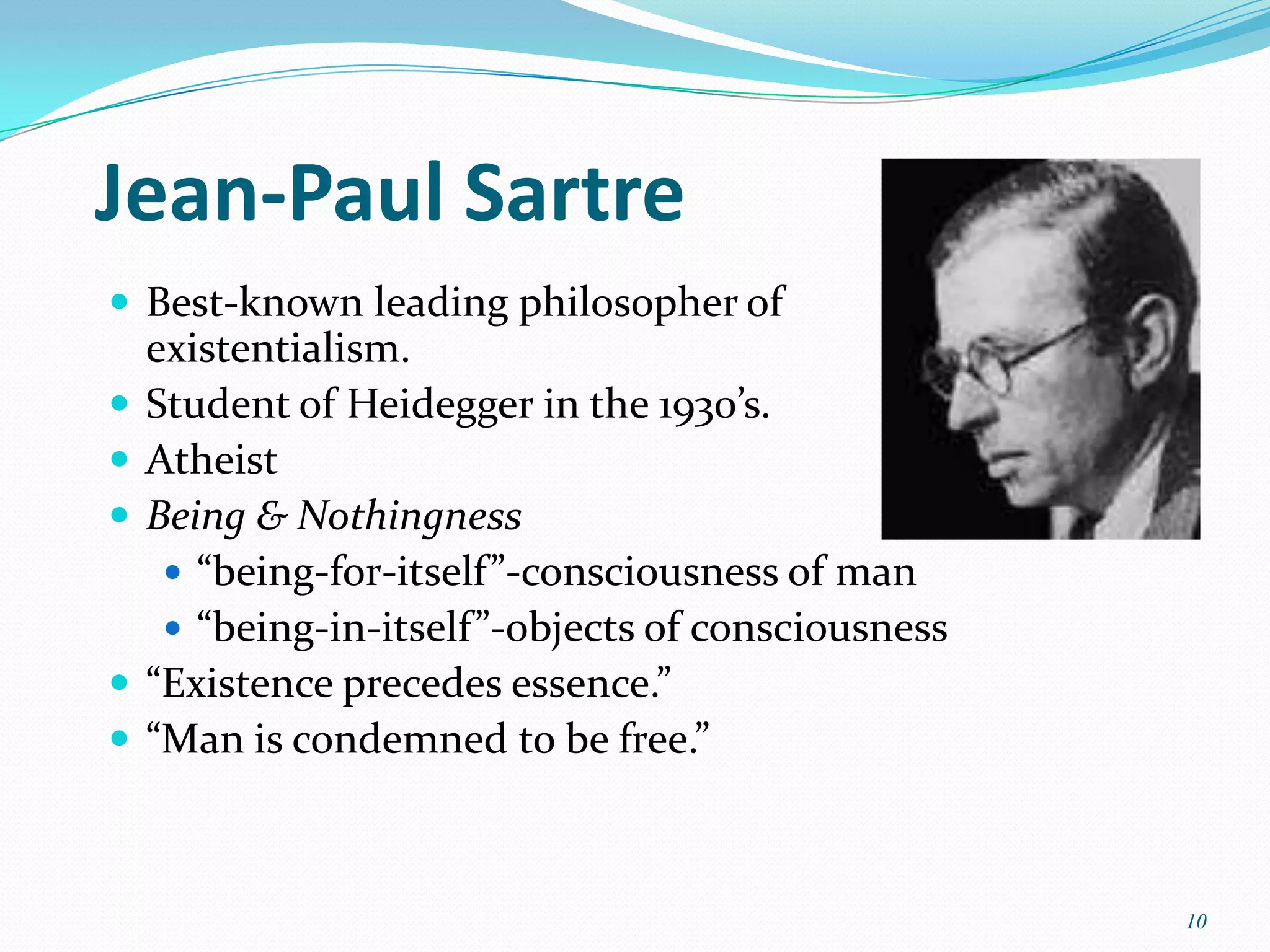 Jean-Paul Sartre
 Best-known leading philosopher of
    existentialism.
   Student of Heidegger in the 1930’s.
   Atheist
   Being & Nothingness
      “being-for-itself”-consciousness of man
      “being-in-itself”-objects of consciousness
   “Existence precedes essence.”
   “Man is condemned to be free.”



                                                    10
 