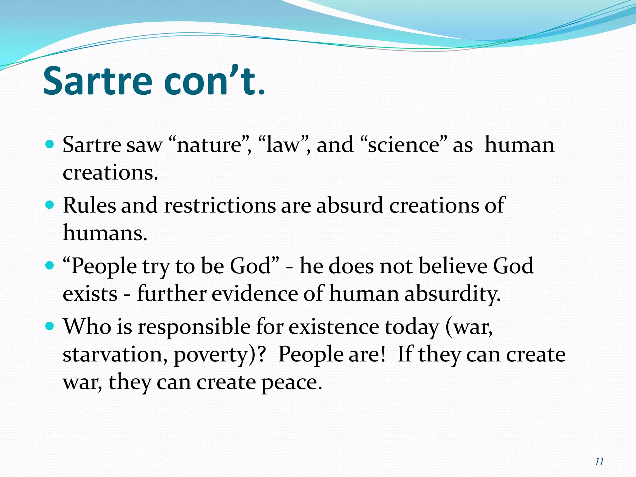 Sartre con’t.
 Sartre saw “nature”, “law”, and “science” as human
  creations.
 Rules and restrictions are absurd creations of
  humans.
 “People try to be God” - he does not believe God
  exists - further evidence of human absurdity.
 Who is responsible for existence today (war,
  starvation, poverty)? People are! If they can create
  war, they can create peace.


                                                         11
 