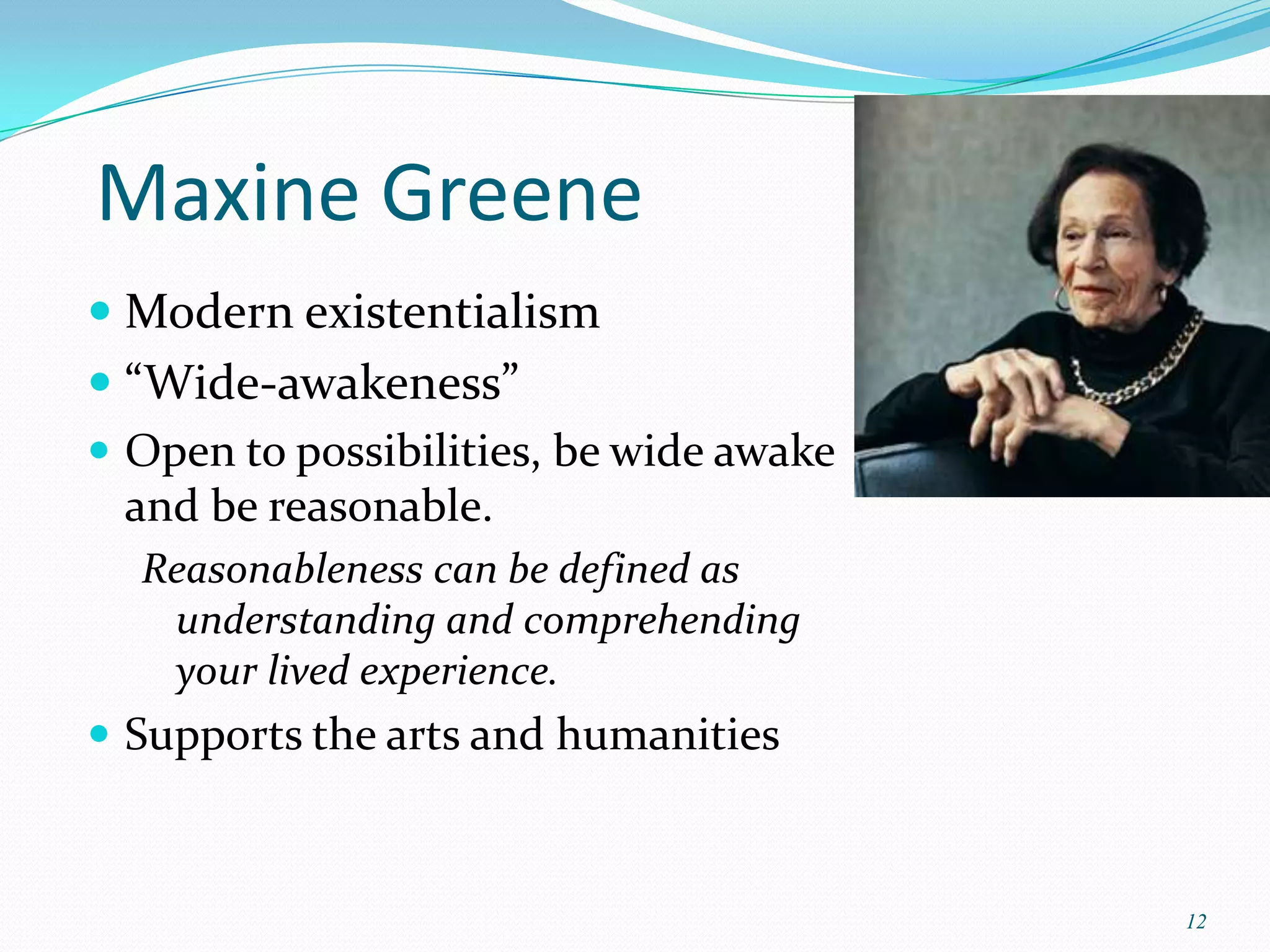 Maxine Greene
 Modern existentialism
 “Wide-awakeness”
 Open to possibilities, be wide awake
  and be reasonable.
  Reasonableness can be defined as
   understanding and comprehending
   your lived experience.
 Supports the arts and humanities



                                         12
 