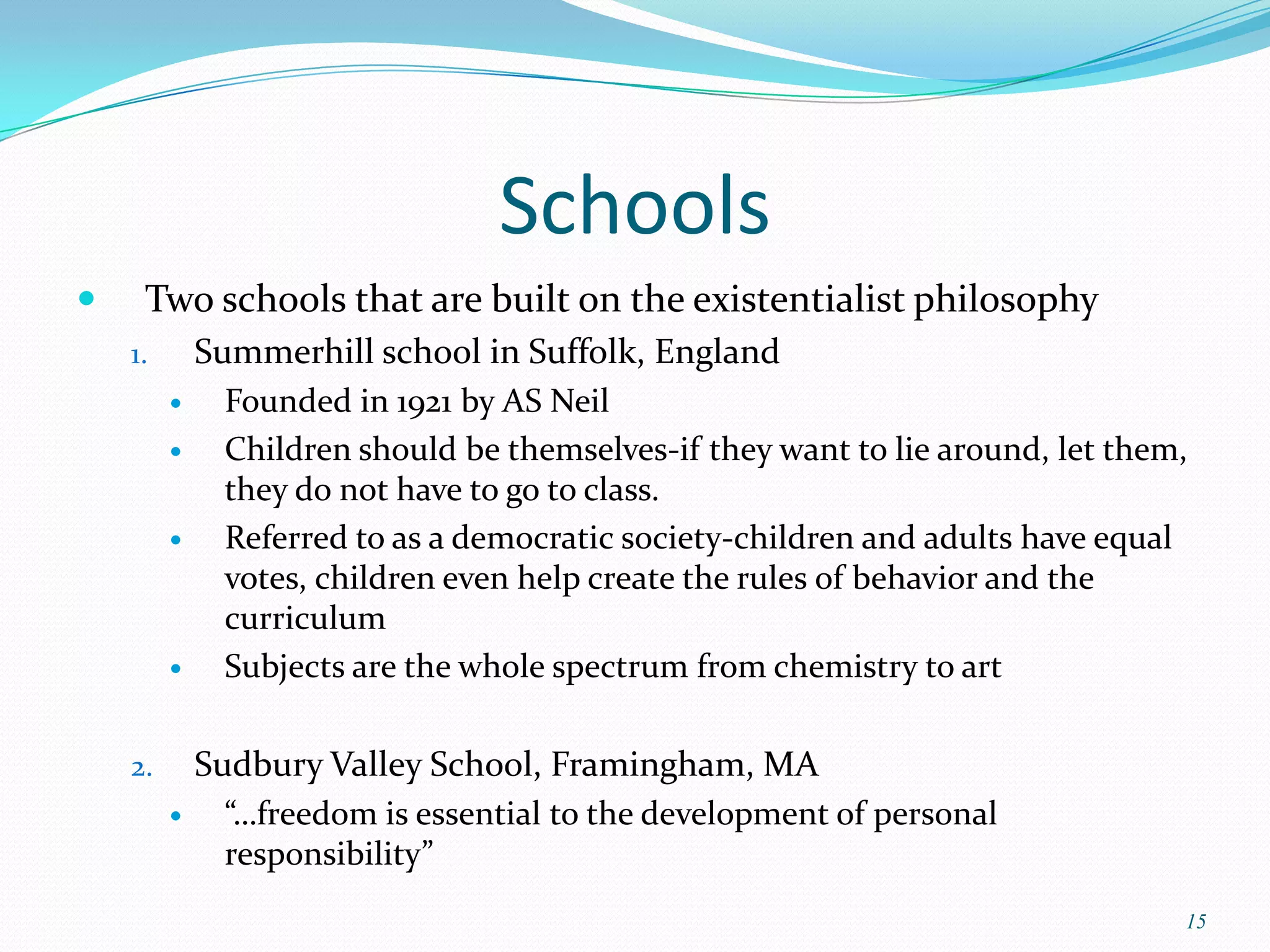Schools
    Two schools that are built on the existentialist philosophy
    1.       Summerhill school in Suffolk, England
             Founded in 1921 by AS Neil
             Children should be themselves-if they want to lie around, let them,
              they do not have to go to class.
             Referred to as a democratic society-children and adults have equal
              votes, children even help create the rules of behavior and the
              curriculum
             Subjects are the whole spectrum from chemistry to art

    2.       Sudbury Valley School, Framingham, MA
             “…freedom is essential to the development of personal
              responsibility”
                                                                                15
 