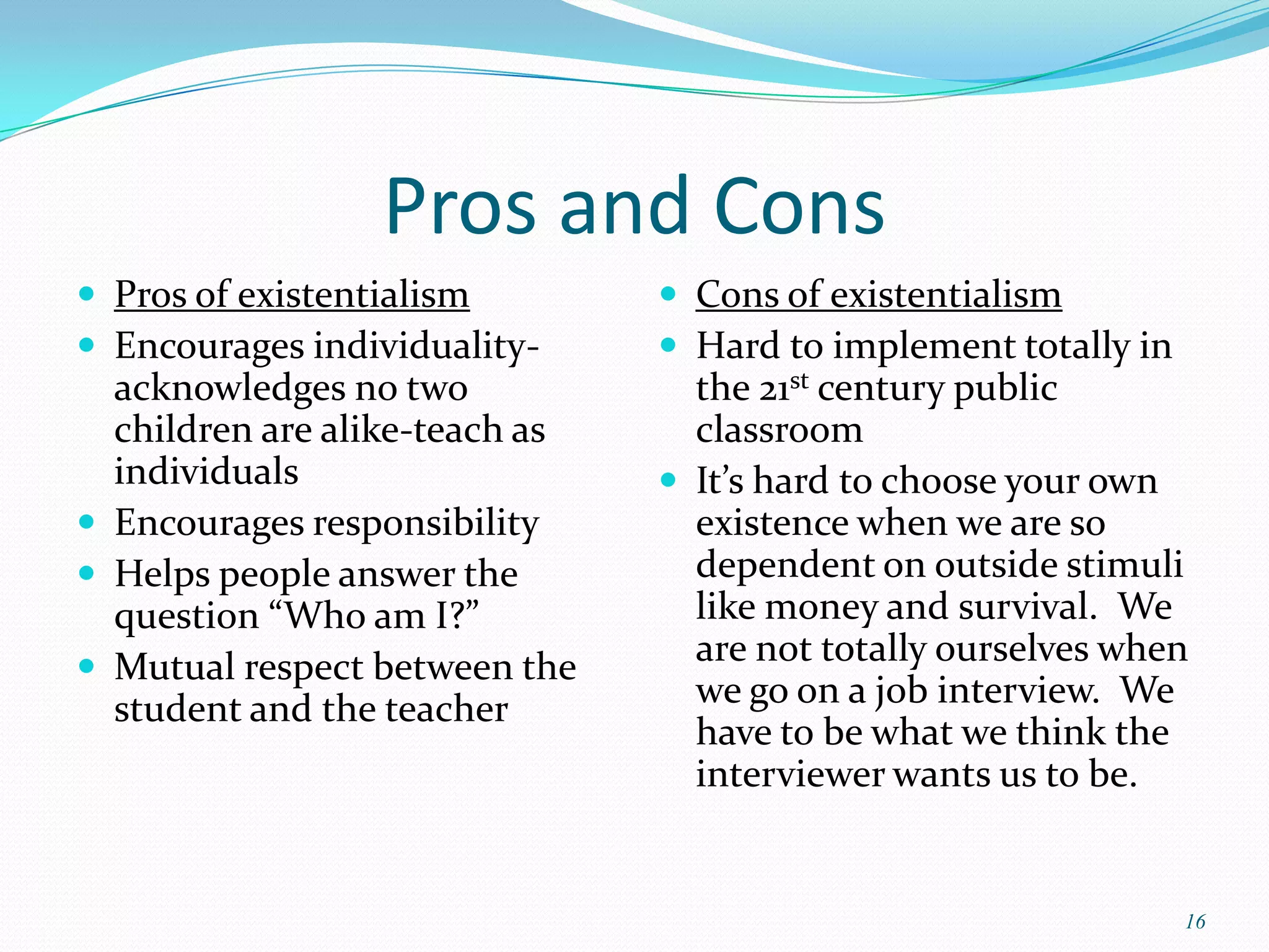 Pros and Cons
 Pros of existentialism         Cons of existentialism
 Encourages individuality-      Hard to implement totally in
  acknowledges no two             the 21st century public
  children are alike-teach as     classroom
  individuals                    It’s hard to choose your own
 Encourages responsibility       existence when we are so
 Helps people answer the         dependent on outside stimuli
  question “Who am I?”            like money and survival. We
 Mutual respect between the
                                  are not totally ourselves when
  student and the teacher         we go on a job interview. We
                                  have to be what we think the
                                  interviewer wants us to be.


                                                                 16
 