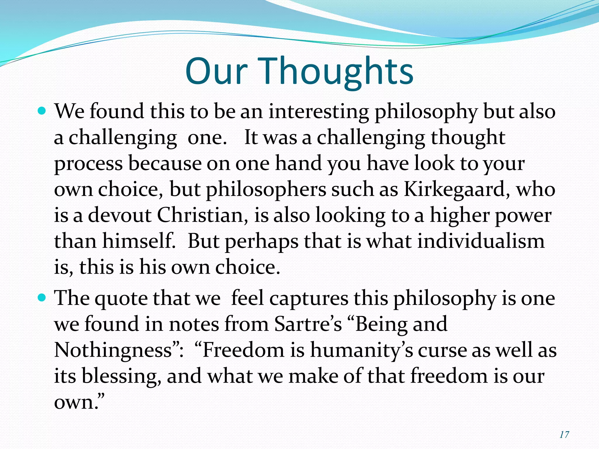 Our Thoughts
 We found this to be an interesting philosophy but also
  a challenging one. It was a challenging thought
  process because on one hand you have look to your
  own choice, but philosophers such as Kirkegaard, who
  is a devout Christian, is also looking to a higher power
  than himself. But perhaps that is what individualism
  is, this is his own choice.
 The quote that we feel captures this philosophy is one
  we found in notes from Sartre’s “Being and
  Nothingness”: “Freedom is humanity’s curse as well as
  its blessing, and what we make of that freedom is our
  own.”
                                                             17
 