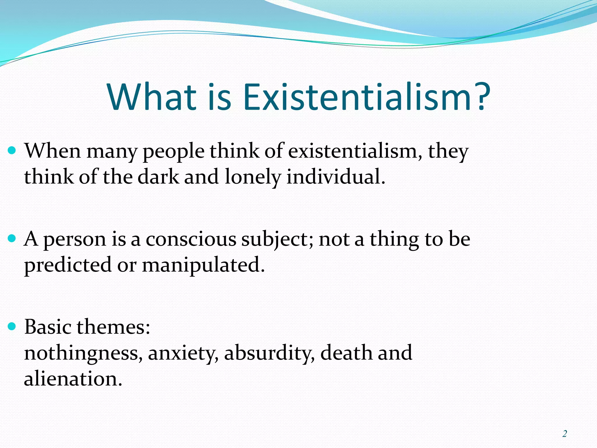 What is Existentialism?
 When many people think of existentialism, they
 think of the dark and lonely individual.

 A person is a conscious subject; not a thing to be
 predicted or manipulated.

 Basic themes:
 nothingness, anxiety, absurdity, death and
 alienation.

                                                       2
 