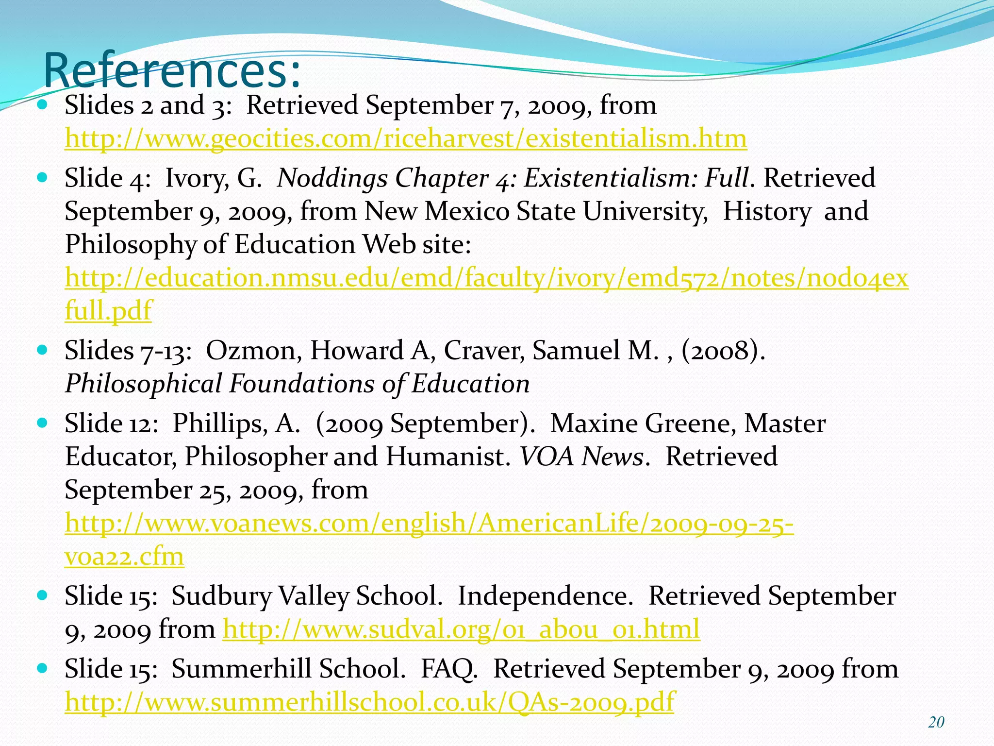 References: September 7, 2009, from
 Slides 2 and 3: Retrieved
    http://www.geocities.com/riceharvest/existentialism.htm
   Slide 4: Ivory, G. Noddings Chapter 4: Existentialism: Full. Retrieved
    September 9, 2009, from New Mexico State University, History and
    Philosophy of Education Web site:
    http://education.nmsu.edu/emd/faculty/ivory/emd572/notes/nod04ex
    full.pdf
   Slides 7-13: Ozmon, Howard A, Craver, Samuel M. , (2008).
    Philosophical Foundations of Education
   Slide 12: Phillips, A. (2009 September). Maxine Greene, Master
    Educator, Philosopher and Humanist. VOA News. Retrieved
    September 25, 2009, from
    http://www.voanews.com/english/AmericanLife/2009-09-25-
    voa22.cfm
   Slide 15: Sudbury Valley School. Independence. Retrieved September
    9, 2009 from http://www.sudval.org/01_abou_01.html
   Slide 15: Summerhill School. FAQ. Retrieved September 9, 2009 from
    http://www.summerhillschool.co.uk/QAs-2009.pdf
                                                                             20
 