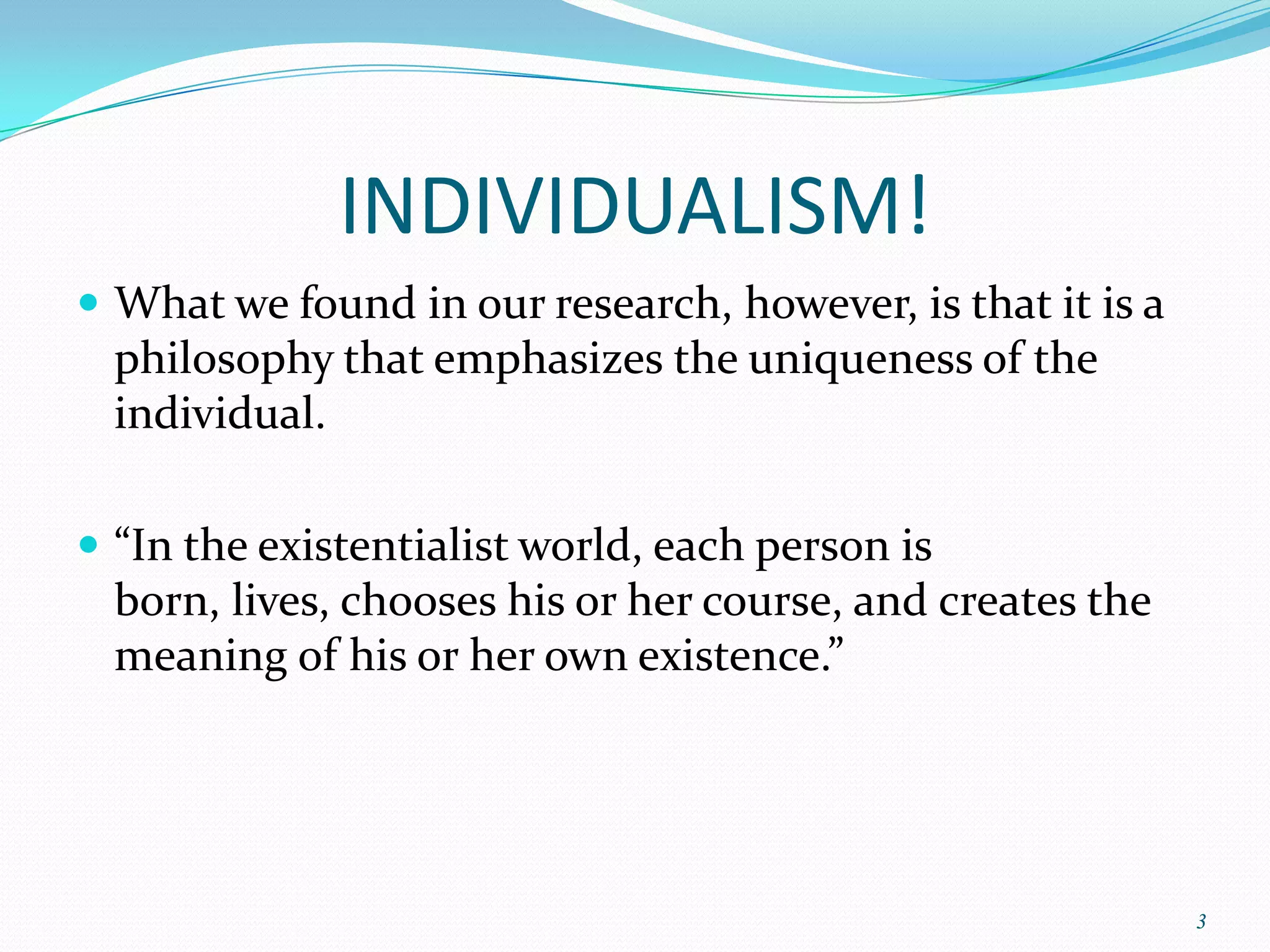 INDIVIDUALISM!
 What we found in our research, however, is that it is a
  philosophy that emphasizes the uniqueness of the
  individual.

 “In the existentialist world, each person is
  born, lives, chooses his or her course, and creates the
  meaning of his or her own existence.”




                                                            3
 