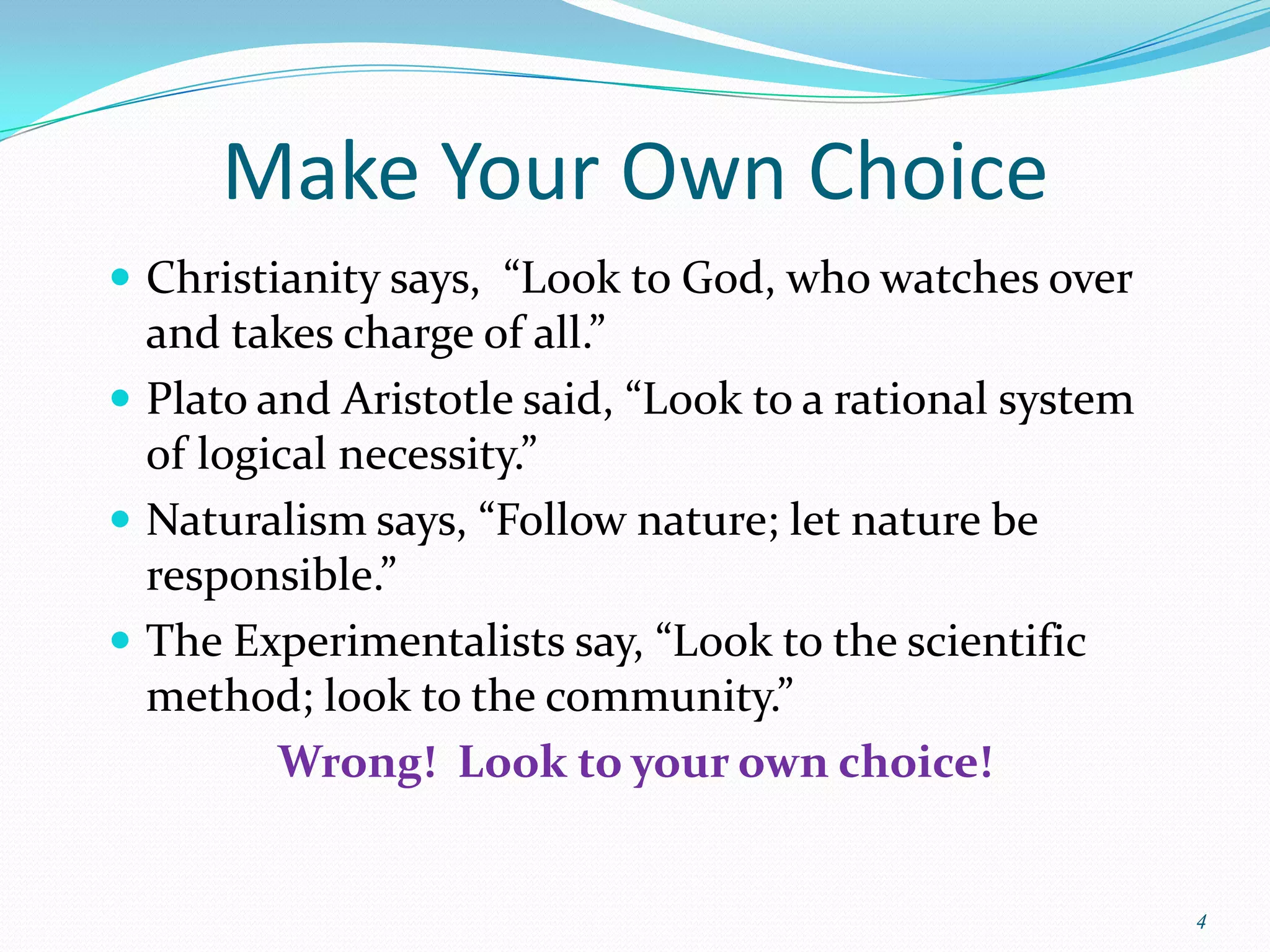 Make Your Own Choice
 Christianity says, “Look to God, who watches over
  and takes charge of all.”
 Plato and Aristotle said, “Look to a rational system
  of logical necessity.”
 Naturalism says, “Follow nature; let nature be
  responsible.”
 The Experimentalists say, “Look to the scientific
  method; look to the community.”
         Wrong! Look to your own choice!


                                                         4
 