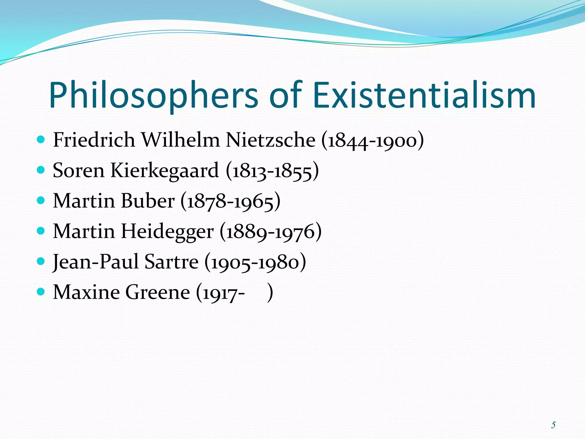 Philosophers of Existentialism
 Friedrich Wilhelm Nietzsche (1844-1900)
 Soren Kierkegaard (1813-1855)
 Martin Buber (1878-1965)
 Martin Heidegger (1889-1976)
 Jean-Paul Sartre (1905-1980)
 Maxine Greene (1917-   )




                                            5
 