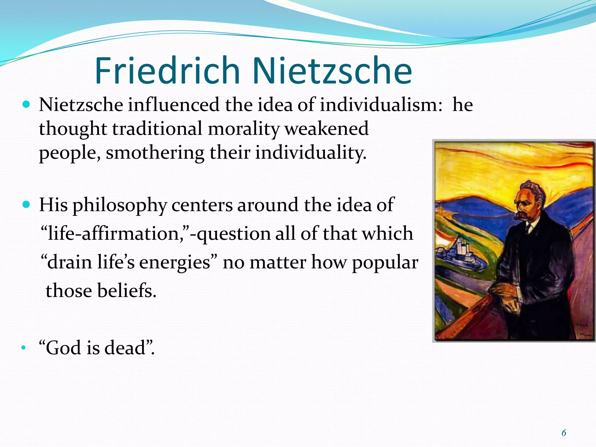 Friedrich Nietzsche
 Nietzsche influenced the idea of individualism: he
  thought traditional morality weakened
  people, smothering their individuality.

 His philosophy centers around the idea of
  “life-affirmation,”-question all of that which
  “drain life’s energies” no matter how popular
   those beliefs.

• “God is dead”.



                                                       6
 