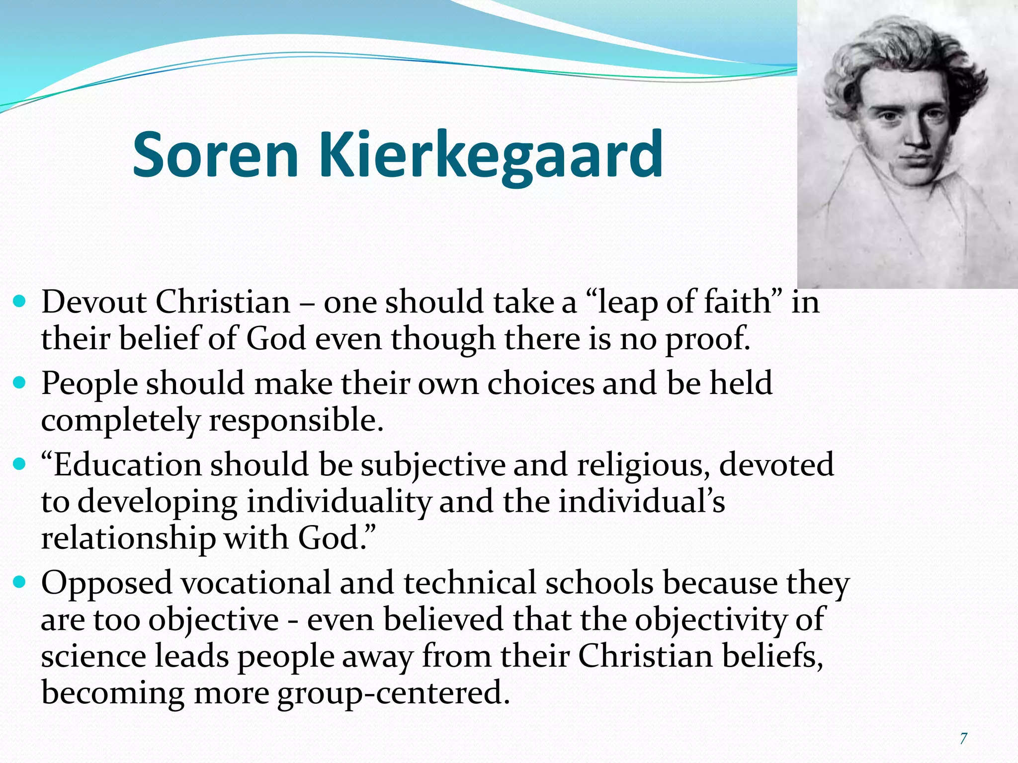 Soren Kierkegaard
 Devout Christian – one should take a “leap of faith” in
  their belief of God even though there is no proof.
 People should make their own choices and be held
  completely responsible.
 “Education should be subjective and religious, devoted
  to developing individuality and the individual’s
  relationship with God.”
 Opposed vocational and technical schools because they
  are too objective - even believed that the objectivity of
  science leads people away from their Christian beliefs,
  becoming more group-centered.
                                                              7
 