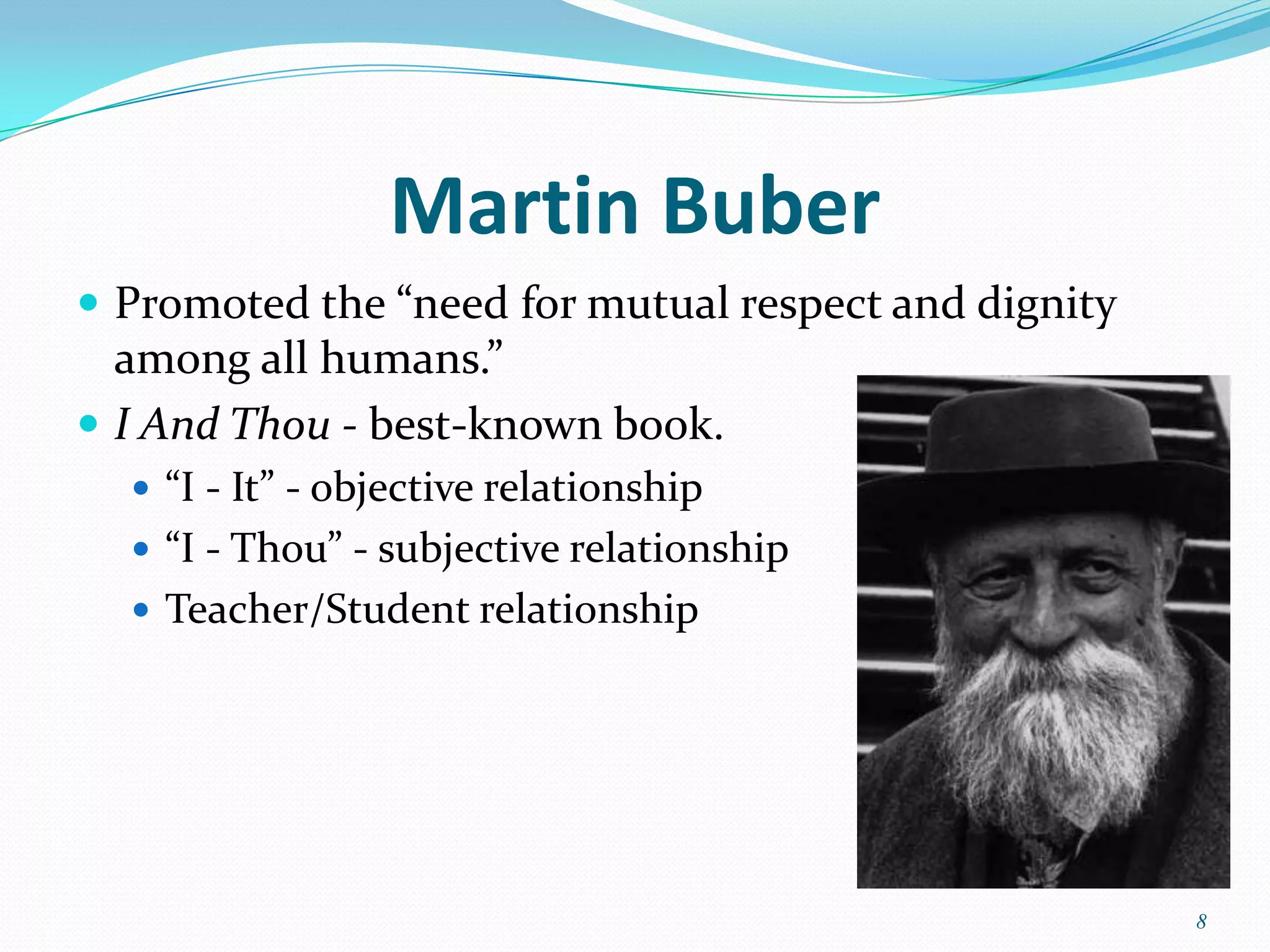 Martin Buber
 Promoted the “need for mutual respect and dignity
  among all humans.”
 I And Thou - best-known book.
   “I - It” - objective relationship
   “I - Thou” - subjective relationship
   Teacher/Student relationship




                                                      8
 