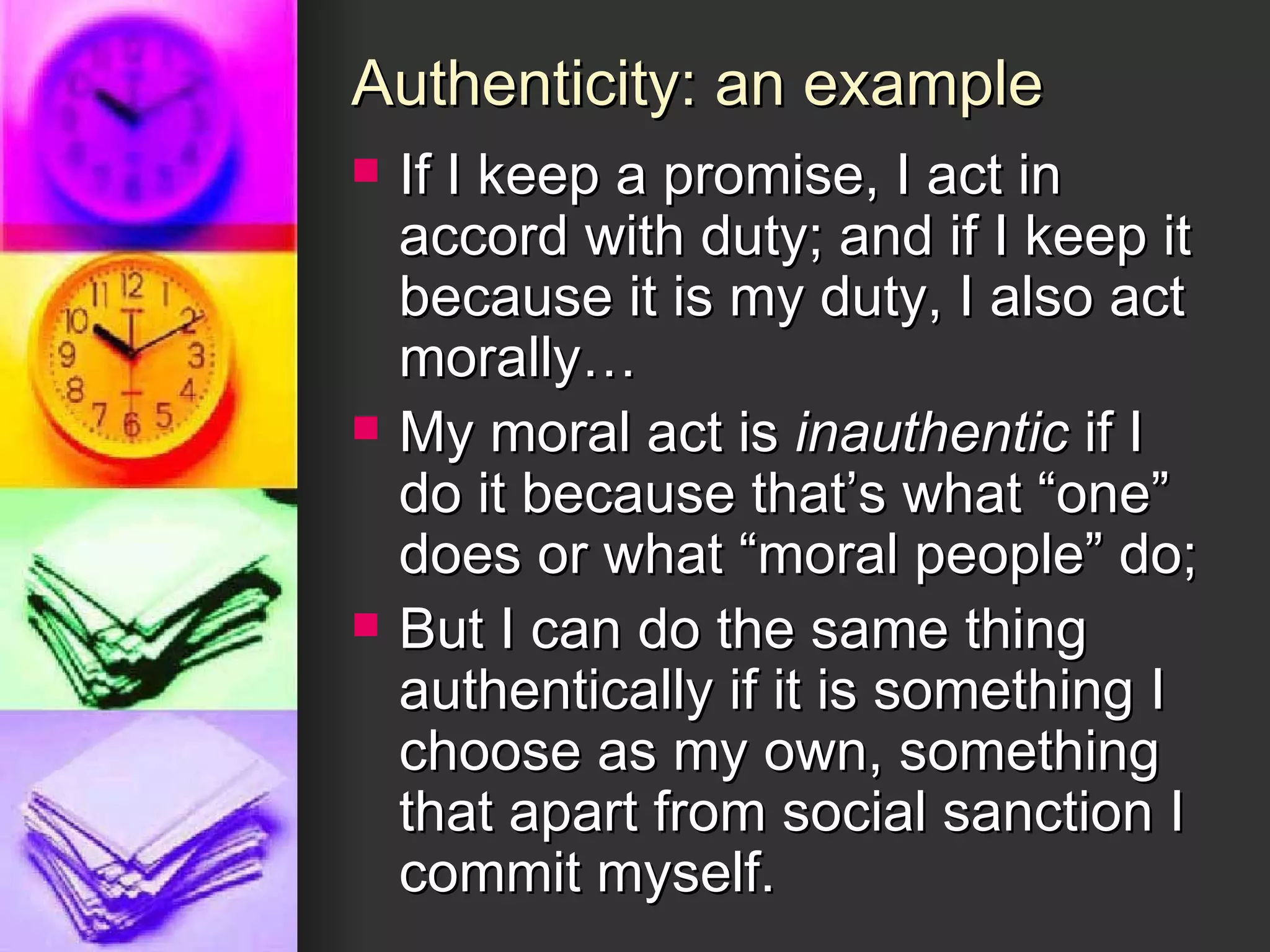 Authenticity: an example If I keep a promise, I act in accord with duty; and if I keep it because it is my duty, I also act morally… My moral act is  inauthentic  if I do it because that’s what “one” does or what “moral people” do; But I can do the same thing authentically if it is something I choose as my own, something that apart from social sanction I commit myself. 