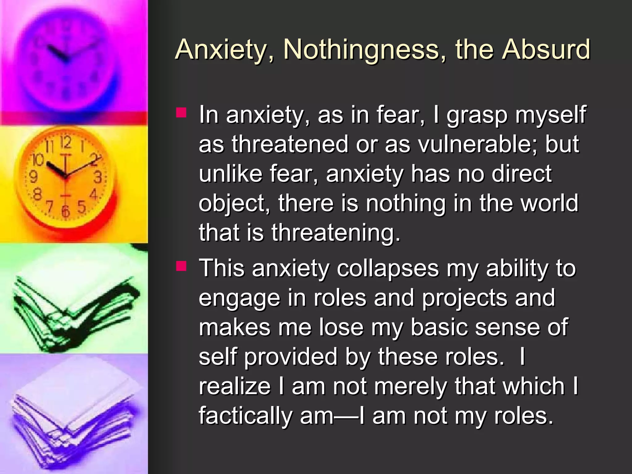 Anxiety, Nothingness, the Absurd In anxiety, as in fear, I grasp myself as threatened or as vulnerable; but unlike fear, anxiety has no direct object, there is nothing in the world that is threatening. This anxiety collapses my ability to engage in roles and projects and makes me lose my basic sense of self provided by these roles.  I realize I am not merely that which I factically am—I am not my roles. 