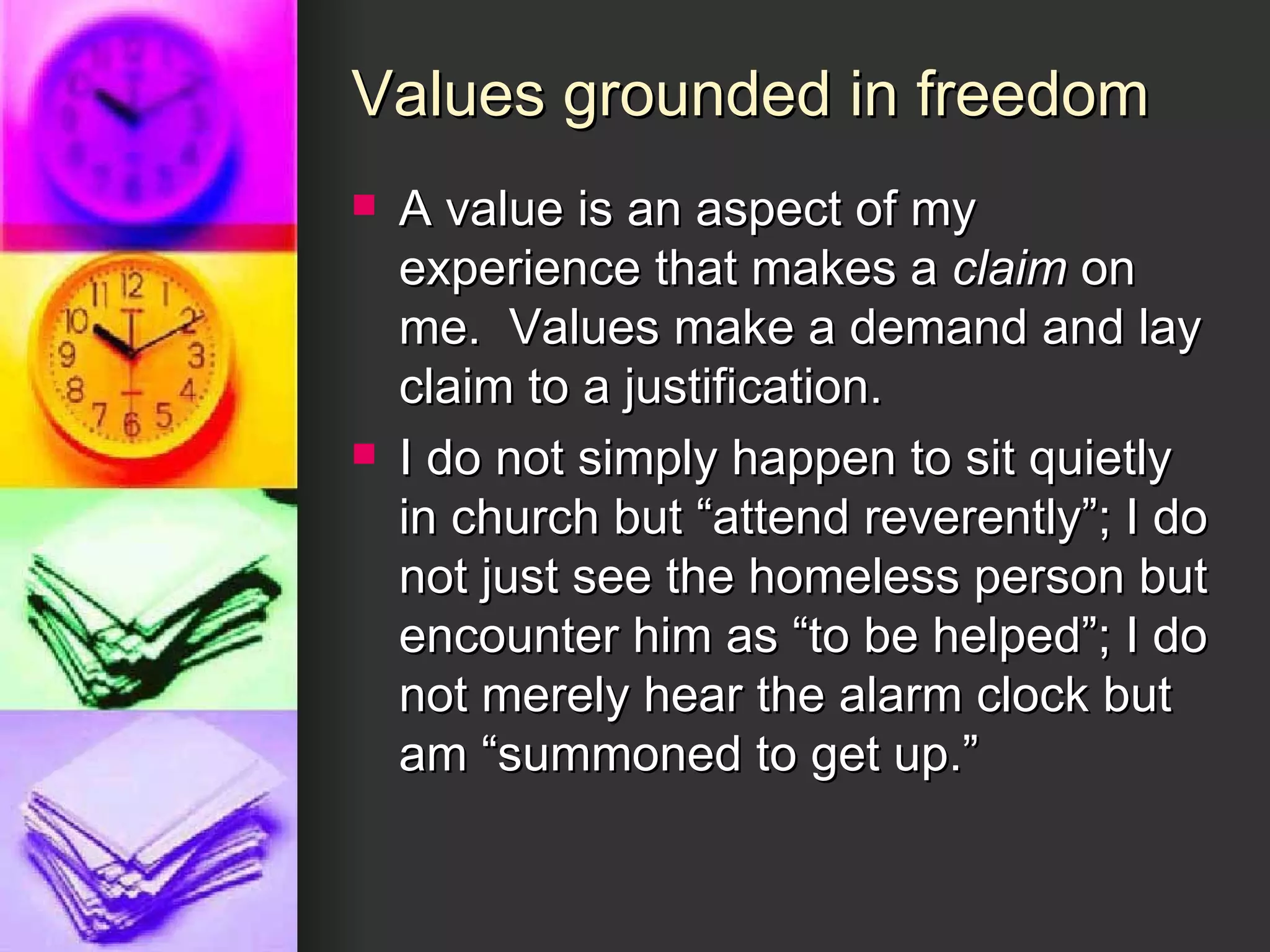 Values grounded in freedom A value is an aspect of my experience that makes a  claim  on me.  Values make a demand and lay claim to a justification. I do not simply happen to sit quietly in church but “attend reverently”; I do not just see the homeless person but encounter him as “to be helped”; I do not merely hear the alarm clock but am “summoned to get up.” 