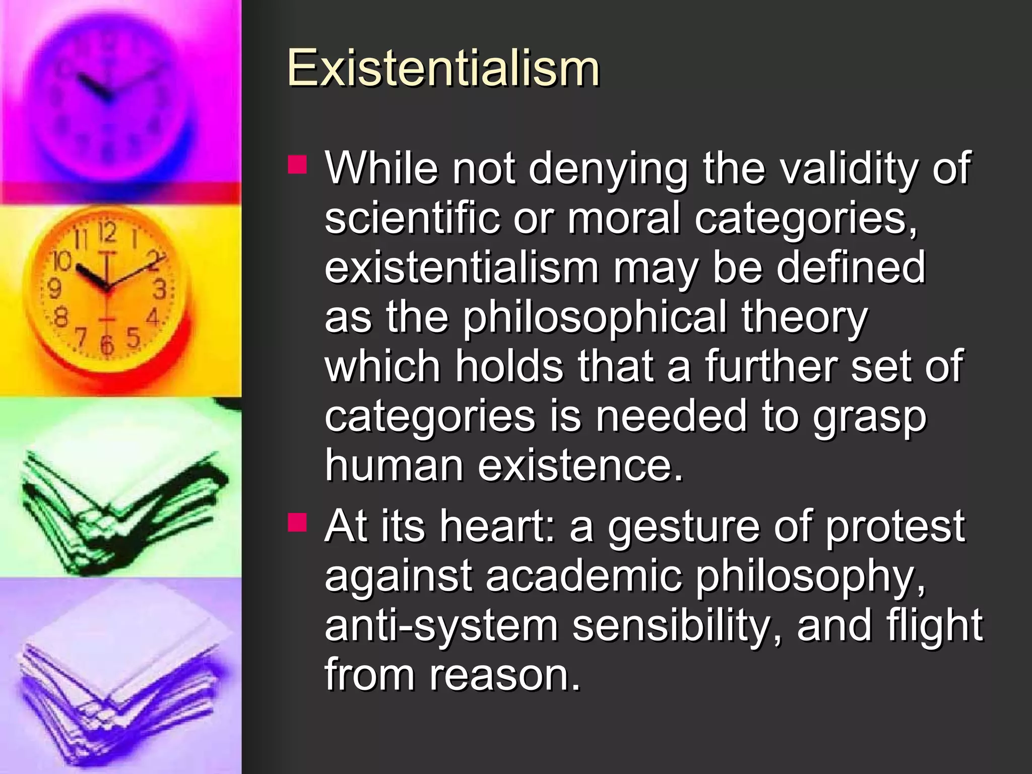 Existentialism While not denying the validity of scientific or moral categories, existentialism may be defined as the philosophical theory which holds that a further set of categories is needed to grasp human existence. At its heart: a gesture of protest against academic philosophy, anti-system sensibility, and flight from reason. 