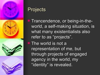Projects Trancendence, or being-in-the-world, a self-making situation, is what many existentialists also refer to as “projects”.  The world is not a representation of me, but through projects of engaged agency in the world, my “identity” is revealed. 