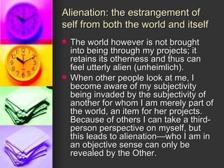 Alienation: the estrangement of self from both the world and itself The world however is not brought into being through my projects; it retains its otherness and thus can feel utterly alien (unheimlich).  When other people look at me, I become aware of my subjectivity being invaded by the subjectivity of another for whom I am merely part of the world, an item for her projects.  Because of others I can take a third-person perspective on myself, but this leads to alienation—who I am in an objective sense can only be revealed by the Other. 