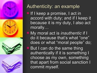 Authenticity: an example If I keep a promise, I act in accord with duty; and if I keep it because it is my duty, I also act morally… My moral act is  inauthentic  if I do it because that’s what “one” does or what “moral people” do; But I can do the same thing authentically if it is something I choose as my own, something that apart from social sanction I commit myself. 