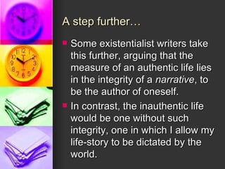 A step further… Some existentialist writers take this further, arguing that the measure of an authentic life lies in the integrity of a  narrative , to be the author of oneself. In contrast, the inauthentic life would be one without such integrity, one in which I allow my life-story to be dictated by the world. 