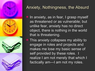 Anxiety, Nothingness, the Absurd In anxiety, as in fear, I grasp myself as threatened or as vulnerable; but unlike fear, anxiety has no direct object, there is nothing in the world that is threatening. This anxiety collapses my ability to engage in roles and projects and makes me lose my basic sense of self provided by these roles.  I realize I am not merely that which I factically am—I am not my roles. 
