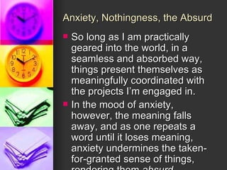 Anxiety, Nothingness, the Absurd So long as I am practically geared into the world, in a seamless and absorbed way, things present themselves as meaningfully coordinated with the projects I’m engaged in. In the mood of anxiety, however, the meaning falls away, and as one repeats a word until it loses meaning, anxiety undermines the taken-for-granted sense of things, rendering them  absurd . 
