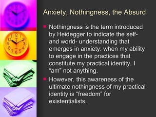 Anxiety, Nothingness, the Absurd Nothingness is the term introduced by Heidegger to indicate the self- and world- understanding that emerges in anxiety: when my ability to engage in the practices that constitute my practical identity, I “am” not anything. However, this awareness of the ultimate nothingness of my practical identity is “freedom” for existentialists. 