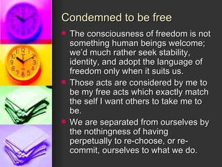 Condemned to be free The consciousness of freedom is not something human beings welcome; we’d much rather seek stability, identity, and adopt the language of freedom only when it suits us. Those acts are considered by me to be my free acts which exactly match the self I want others to take me to be. We are separated from ourselves by the nothingness of having perpetually to re-choose, or re-commit, ourselves to what we do. 