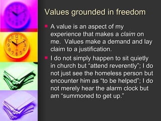 Values grounded in freedom A value is an aspect of my experience that makes a  claim  on me.  Values make a demand and lay claim to a justification. I do not simply happen to sit quietly in church but “attend reverently”; I do not just see the homeless person but encounter him as “to be helped”; I do not merely hear the alarm clock but am “summoned to get up.” 